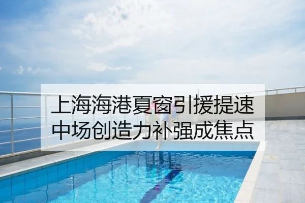 上海海港夏窗引援提速 中场创造力补强成焦点
