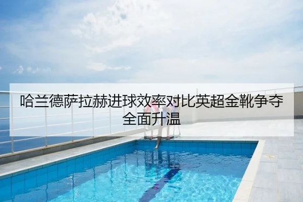 哈兰德萨拉赫进球效率对比英超金靴争夺全面升温