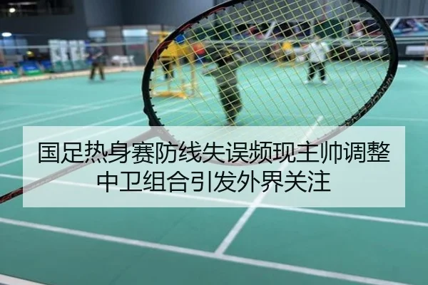 国足热身赛防线失误频现主帅调整中卫组合引发外界关注