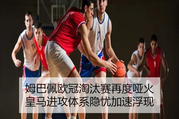 姆巴佩欧冠淘汰赛再度哑火 皇马进攻体系隐忧加速浮现
