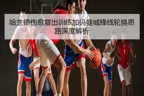 哈兰德伤愈复出训练加码曼城锋线轮换思路深度解析