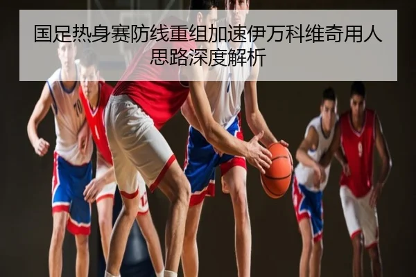 国足热身赛防线重组加速伊万科维奇用人思路深度解析